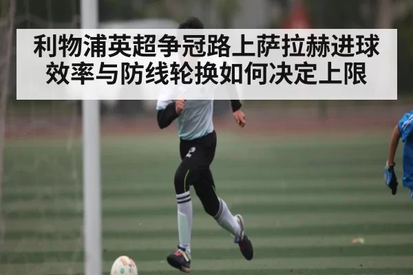利物浦英超争冠路上萨拉赫进球效率与防线轮换如何决定上限