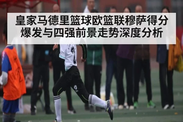 皇家马德里篮球欧篮联穆萨得分爆发与四强前景走势深度分析
